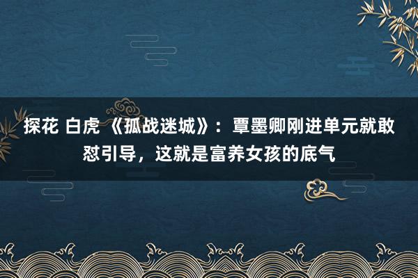 探花 白虎 《孤战迷城》：覃墨卿刚进单元就敢怼引导，这就是富养女孩的底气