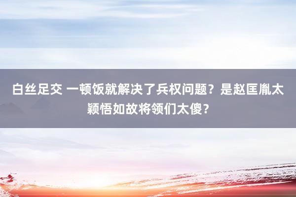 白丝足交 一顿饭就解决了兵权问题？是赵匡胤太颖悟如故将领们太傻？