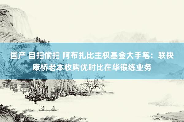 国产 自拍偷拍 阿布扎比主权基金大手笔：联袂康桥老本收购优时比在华锻练业务