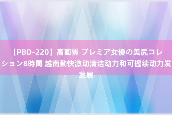 【PBD-220】高画質 プレミア女優の美尻コレクション8時間 越南勤快激动清洁动力和可握续动力发展