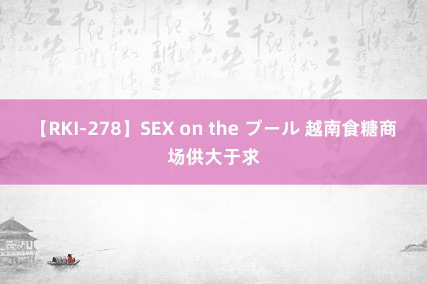 【RKI-278】SEX on the プール 越南食糖商场供大于求