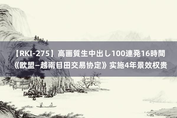 【RKI-275】高画質生中出し100連発16時間 《欧盟—越南目田交易协定》实施4年景效权贵