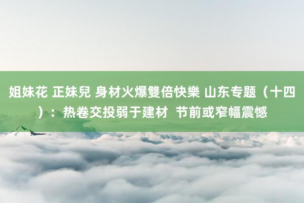 姐妹花 正妹兒 身材火爆雙倍快樂 山东专题（十四）：热卷交投弱于建材  节前或窄幅震憾