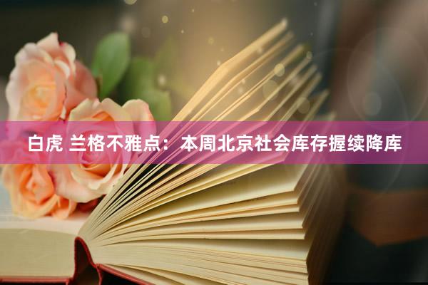 白虎 兰格不雅点：本周北京社会库存握续降库