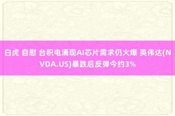 白虎 自慰 台积电涌现AI芯片需求仍火爆 英伟达(NVDA.US)暴跌后反弹今约3%