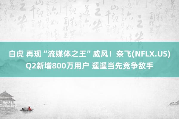 白虎 再现“流媒体之王”威风！奈飞(NFLX.US)Q2新增800万用户 遥遥当先竞争敌手