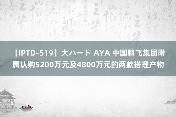 【IPTD-519】大ハード AYA 中国鹏飞集团附属认购5200万元及4800万元的两款搭理产物