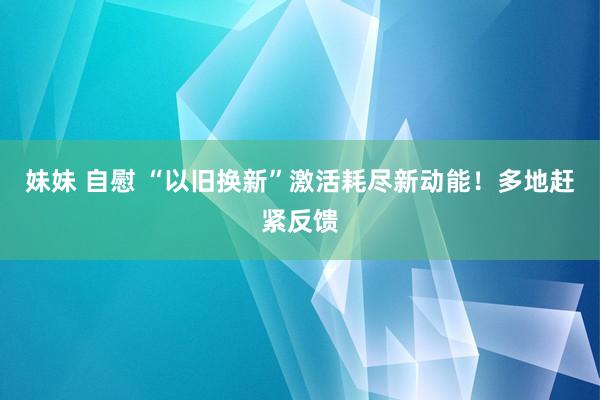 妹妹 自慰 “以旧换新”激活耗尽新动能！多地赶紧反馈