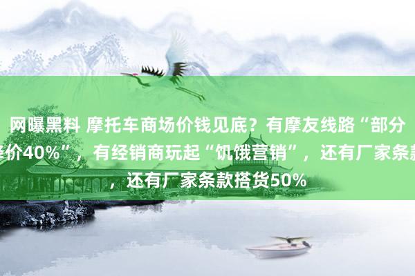 网曝黑料 摩托车商场价钱见底？有摩友线路“部分入口车已降价40%”，有经销商玩起“饥饿营销”，还有厂家条款搭货50%