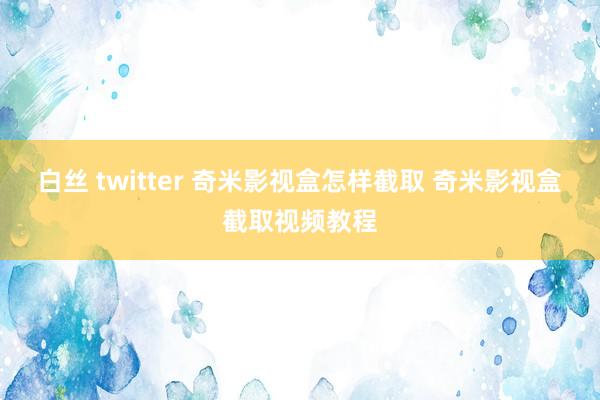 白丝 twitter 奇米影视盒怎样截取 奇米影视盒截取视频教程