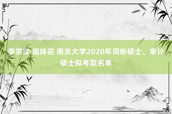 李宗瑞 姐妹花 南京大学2020年司帐硕士、审计硕士拟考取名单