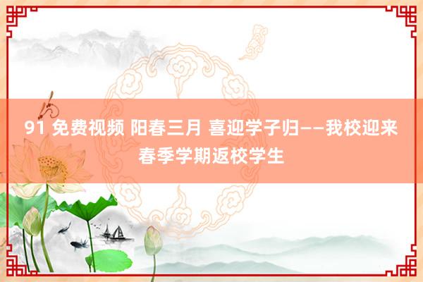 91 免费视频 阳春三月 喜迎学子归——我校迎来春季学期返校学生