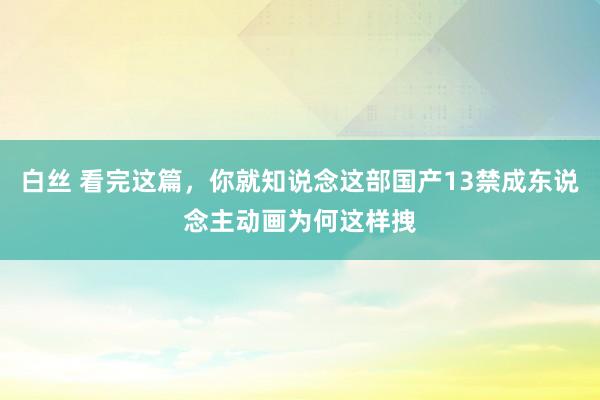 白丝 看完这篇，你就知说念这部国产13禁成东说念主动画为何这样拽