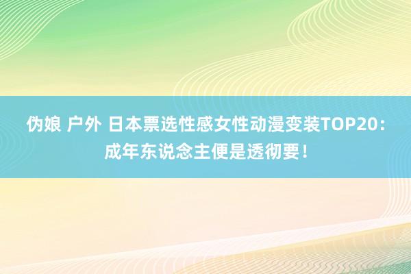 伪娘 户外 日本票选性感女性动漫变装TOP20：成年东说念主便是透彻要！