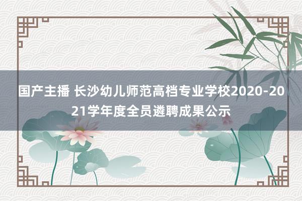 国产主播 长沙幼儿师范高档专业学校2020-2021学年度全员遴聘成果公示