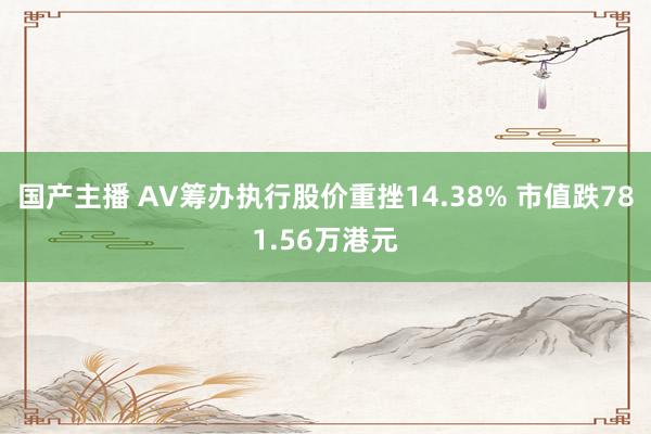 国产主播 AV筹办执行股价重挫14.38% 市值跌781.56万港元