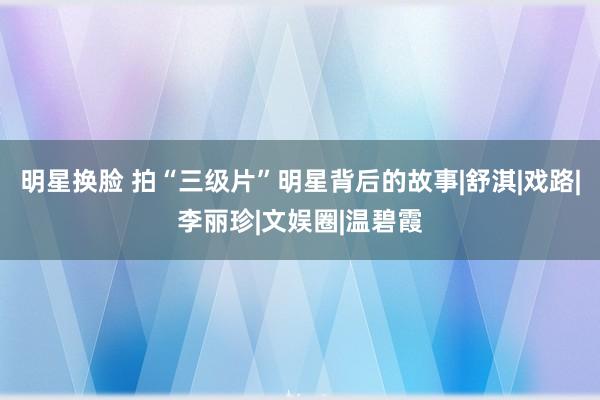 明星换脸 拍“三级片”明星背后的故事|舒淇|戏路|李丽珍|文娱圈|温碧霞