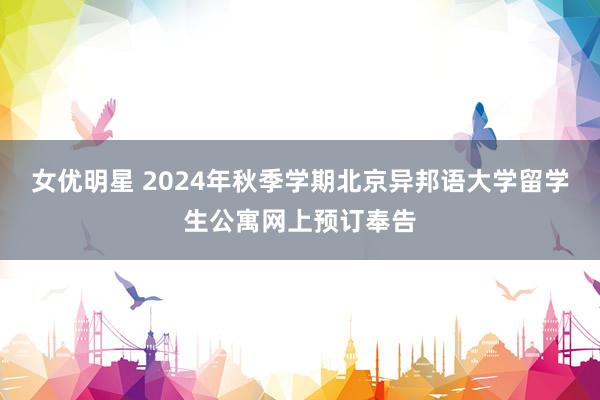 女优明星 2024年秋季学期北京异邦语大学留学生公寓网上预订奉告