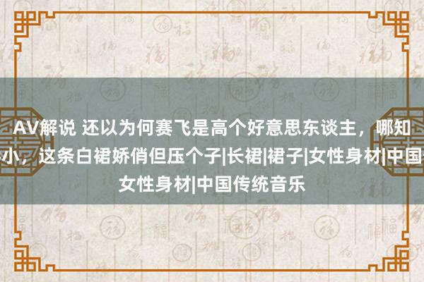 AV解说 还以为何赛飞是高个好意思东谈主，哪知她这样娇小，这条白裙娇俏但压个子|长裙|裙子|女性身材|中国传统音乐