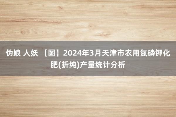 伪娘 人妖 【图】2024年3月天津市农用氮磷钾化肥(折纯)产量统计分析