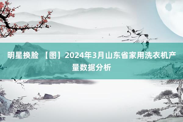 明星换脸 【图】2024年3月山东省家用洗衣机产量数据分析