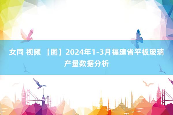 女同 视频 【图】2024年1-3月福建省平板玻璃产量数据分析