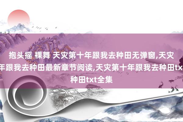 抱头摇 裸舞 天灾第十年跟我去种田无弹窗，天灾第十年跟我去种田最新章节阅读，天灾第十年跟我去种田txt全集