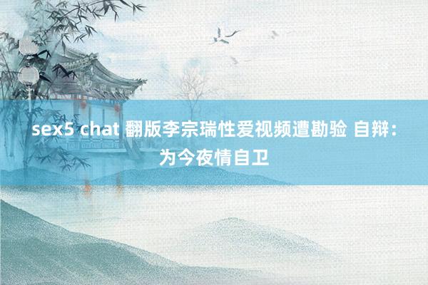 sex5 chat 翻版李宗瑞性爱视频遭勘验 自辩：为今夜情自卫