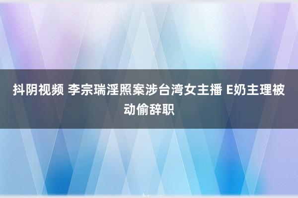 抖阴视频 李宗瑞淫照案涉台湾女主播 E奶主理被动偷辞职