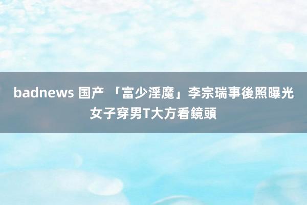 badnews 国产 「富少淫魔」李宗瑞事後照曝光　女子穿男T大方看鏡頭