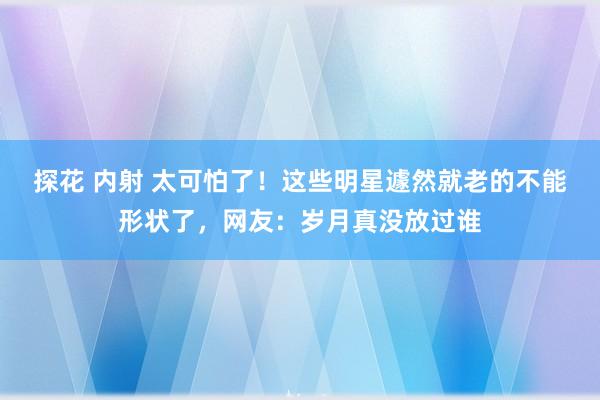 探花 内射 太可怕了！这些明星遽然就老的不能形状了，网友：岁月真没放过谁