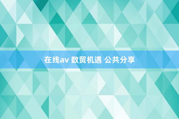 在线av 数贸机遇 公共分享