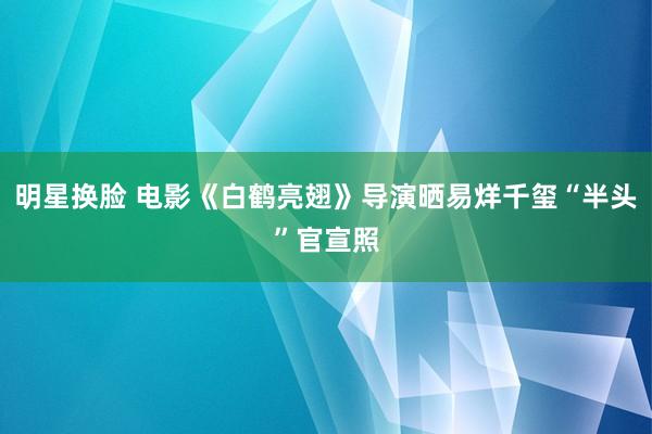 明星换脸 电影《白鹤亮翅》导演晒易烊千玺“半头”官宣照