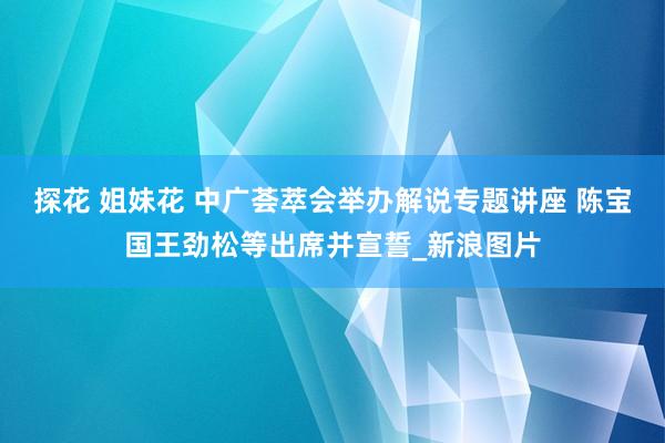 探花 姐妹花 中广荟萃会举办解说专题讲座 陈宝国王劲松等出席并宣誓_新浪图片