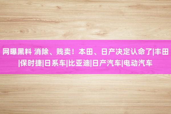 网曝黑料 消除、贱卖！本田、日产决定认命了|丰田|保时捷|日系车|比亚迪|日产汽车|电动汽车